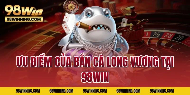 Ưu điểm của Bắn Cá Long Vương tại 98WIN